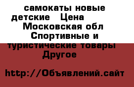 самокаты новые детские › Цена ­ 1 800 - Московская обл. Спортивные и туристические товары » Другое   